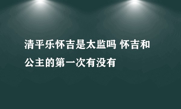 清平乐怀吉是太监吗 怀吉和公主的第一次有没有
