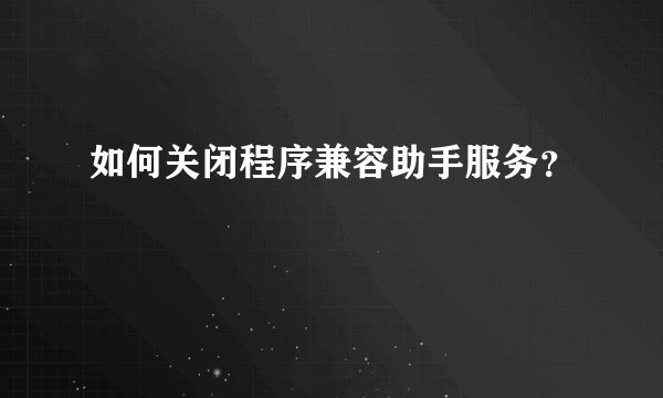 如何关闭程序兼容助手服务？