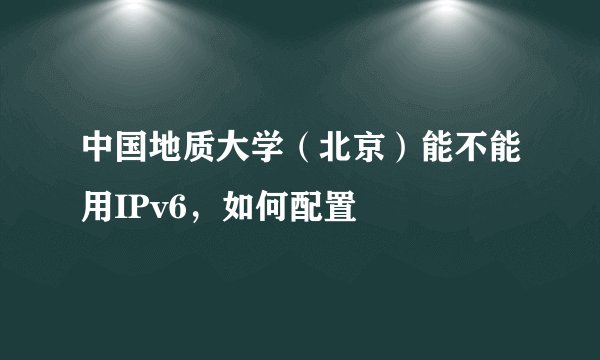 中国地质大学（北京）能不能用IPv6，如何配置