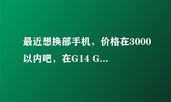 最近想换部手机，价格在3000以内吧，在G14 G17 G18之间纠结，请各位大侠帮忙看看，说说优缺点，谢谢。