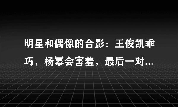 明星和偶像的合影：王俊凯乖巧，杨幂会害羞，最后一对太养眼了！