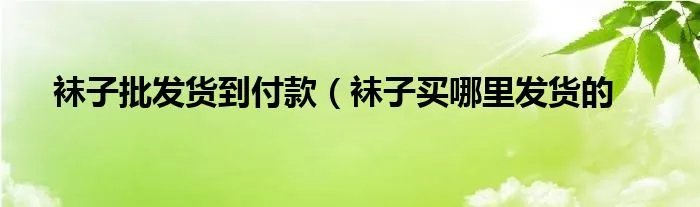 袜子批发货到付款（袜子买哪里发货的