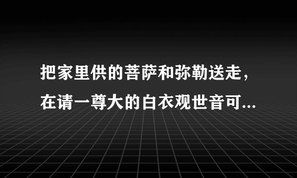 把家里供的菩萨和弥勒送走，在请一尊大的白衣观世音可以吗？原先的弥勒出马先开的光菩萨太小所以想送寺院