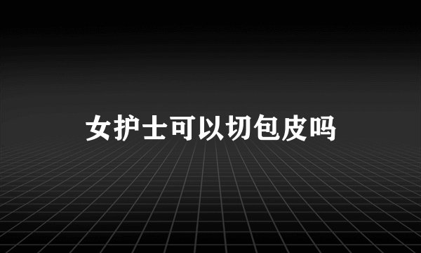 女护士可以切包皮吗