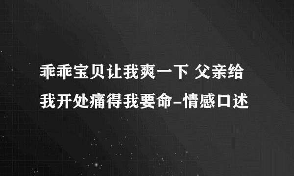 乖乖宝贝让我爽一下 父亲给我开处痛得我要命-情感口述