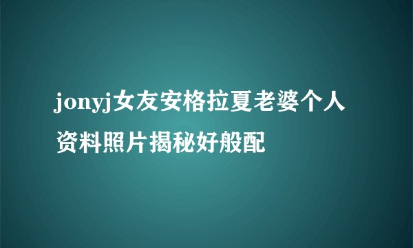 jonyj女友安格拉夏老婆个人资料照片揭秘好般配
