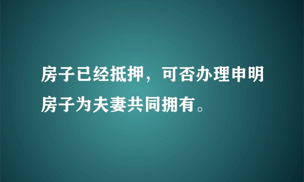 房子已经抵押，可否办理申明房子为夫妻共同拥有。