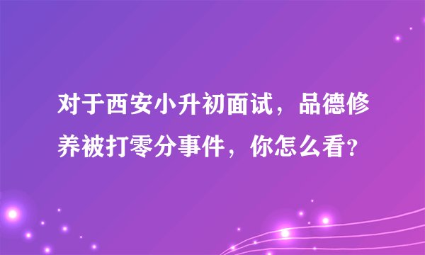 对于西安小升初面试，品德修养被打零分事件，你怎么看？