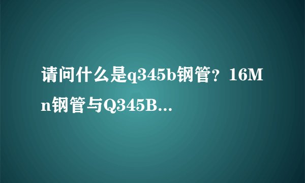 请问什么是q345b钢管?16Mn钢管与Q345B钢管有什么区别?价格又是多少?