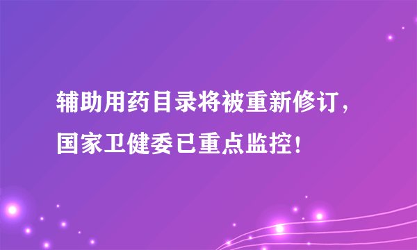 辅助用药目录将被重新修订，国家卫健委已重点监控！
