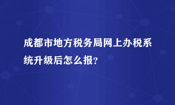 成都市地方税务局网上办税系统升级后怎么报？