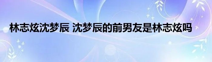 林志炫沈梦辰 沈梦辰的前男友是林志炫吗