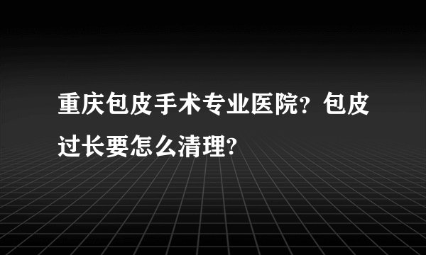 重庆包皮手术专业医院?包皮过长要怎么清理?