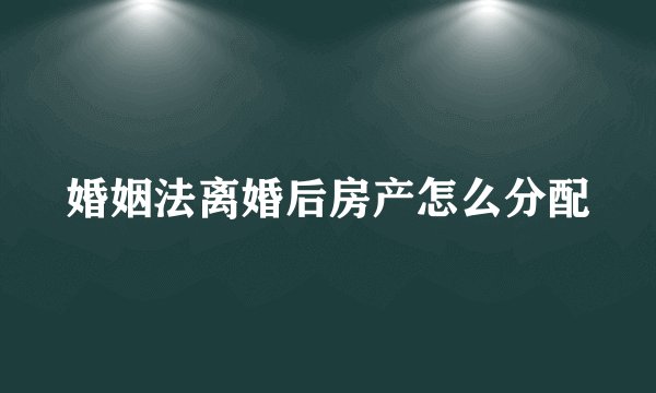 婚姻法离婚后房产怎么分配