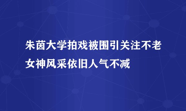 朱茵大学拍戏被围引关注不老女神风采依旧人气不减