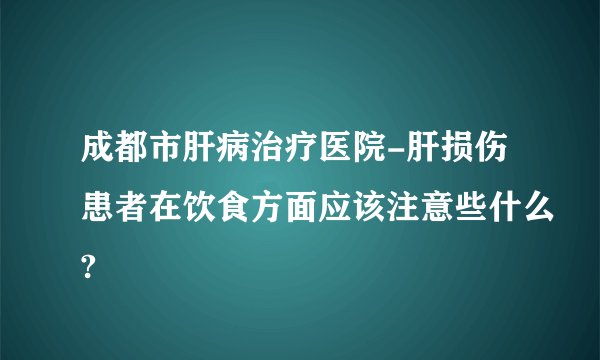 成都市肝病治疗医院-肝损伤患者在饮食方面应该注意些什么?