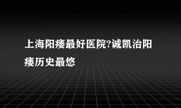 上海阳痿最好医院?诚凯治阳痿历史最悠