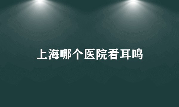 上海哪个医院看耳鸣
