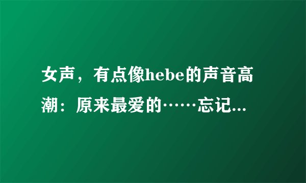 女声，有点像hebe的声音高潮：原来最爱的……忘记了，就记得一点.