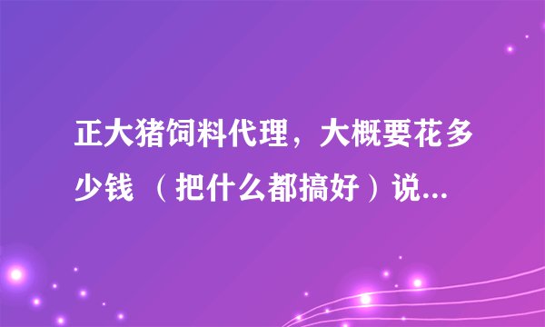 正大猪饲料代理，大概要花多少钱 （把什么都搞好）说的大概也可以，知道什么说什么也行，谢谢？