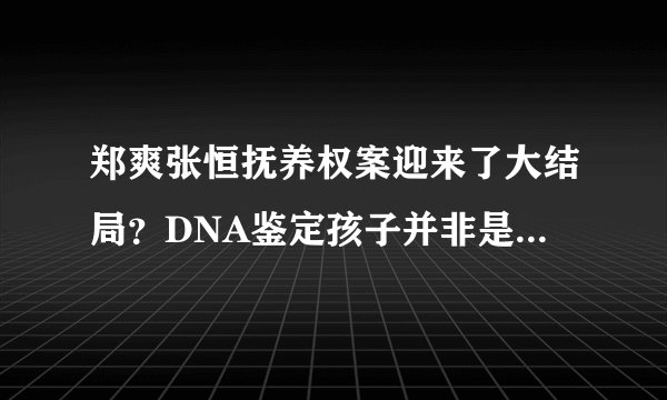 郑爽张恒抚养权案迎来了大结局?DNA鉴定孩子并非是女方亲生?