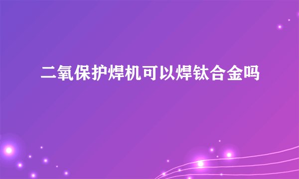 二氧保护焊机可以焊钛合金吗