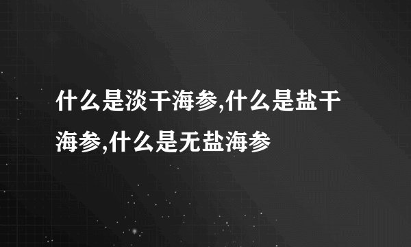 什么是淡干海参,什么是盐干海参,什么是无盐海参