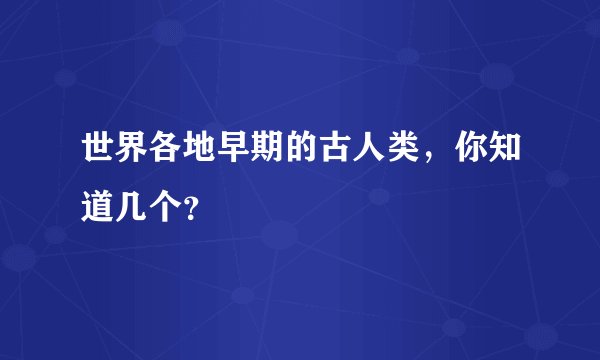 世界各地早期的古人类，你知道几个？