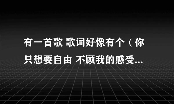 有一首歌 歌词好像有个（你只想要自由 不顾我的感受） 但是我查不着啊 是女生唱的 声音不是很甜