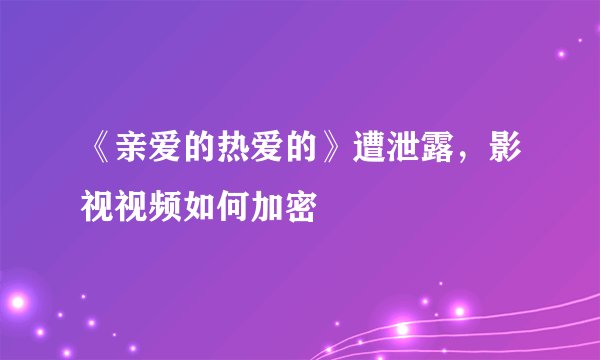《亲爱的热爱的》遭泄露,影视视频如何加密