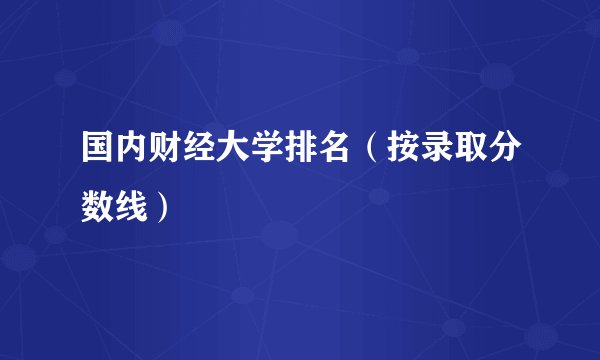 国内财经大学排名(按录取分数线)