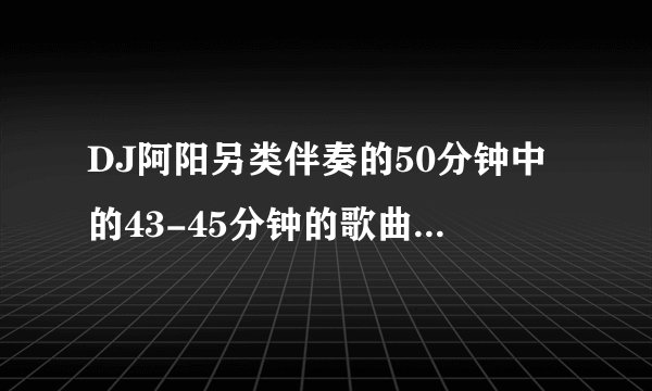 DJ阿阳另类伴奏的50分钟中的43-45分钟的歌曲是什么歌？
