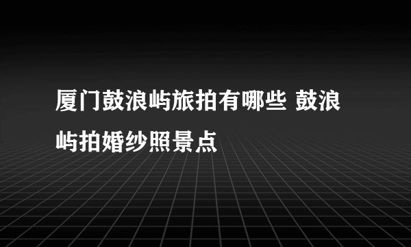 厦门鼓浪屿旅拍有哪些 鼓浪屿拍婚纱照景点