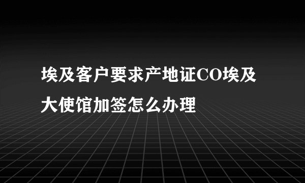 埃及客户要求产地证CO埃及大使馆加签怎么办理