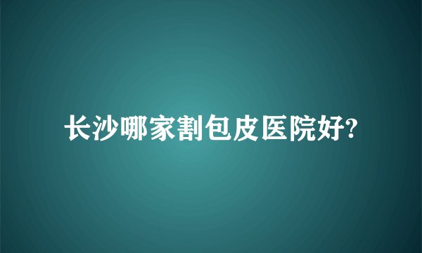 长沙哪家割包皮医院好?