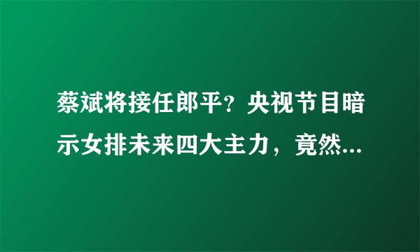 蔡斌将接任郎平?央视节目暗示女排未来四大主力,竟然没有朱婷