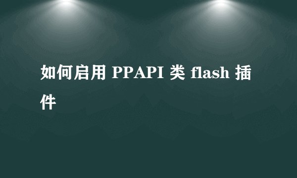 如何启用 PPAPI 类 flash 插件