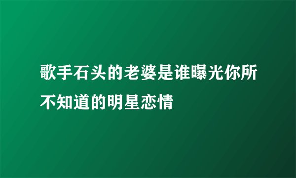 歌手石头的老婆是谁曝光你所不知道的明星恋情