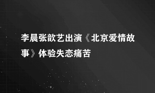 李晨张歆艺出演《北京爱情故事》体验失恋痛苦