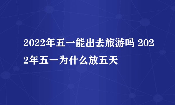 2022年五一能出去旅游吗 2022年五一为什么放五天