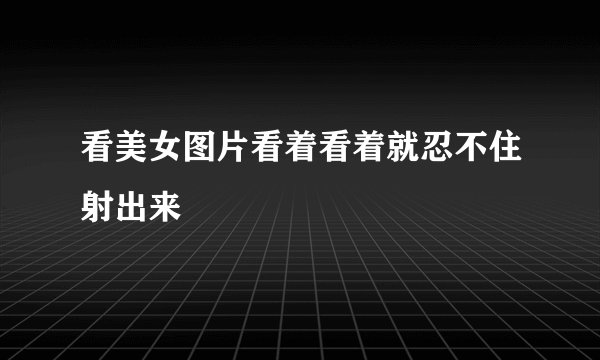 看美女图片看着看着就忍不住射出来