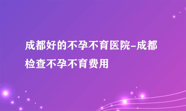 成都好的不孕不育医院-成都检查不孕不育费用