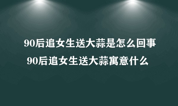 90后追女生送大蒜是怎么回事 90后追女生送大蒜寓意什么