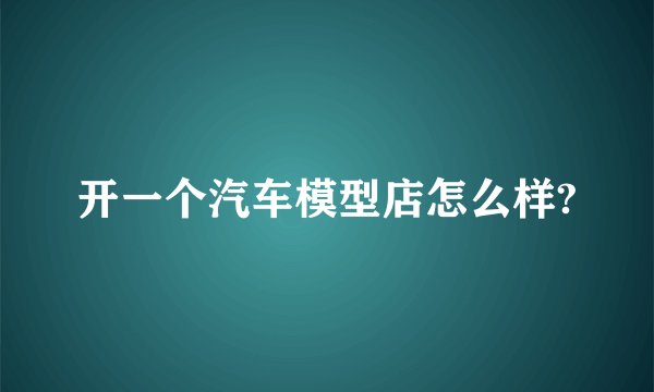 开一个汽车模型店怎么样?
