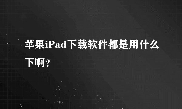 苹果iPad下载软件都是用什么下啊？