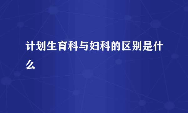 计划生育科与妇科的区别是什么
