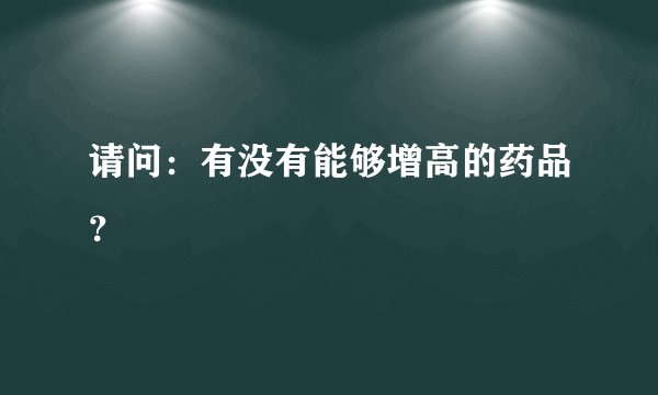 请问：有没有能够增高的药品？