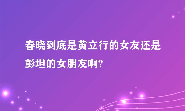 春晓到底是黄立行的女友还是彭坦的女朋友啊?