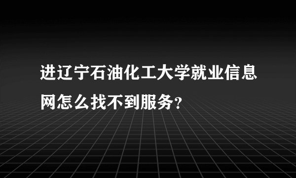 进辽宁石油化工大学就业信息网怎么找不到服务？