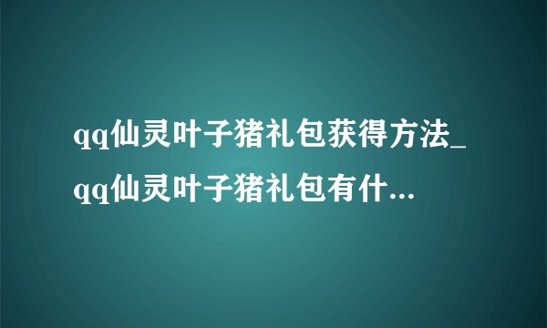 qq仙灵叶子猪礼包获得方法_qq仙灵叶子猪礼包有什么_飞外